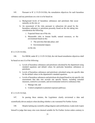 31
145. Pursuant to IC § 13-25-5-8.5(b), the remediation objectives for each hazardous
substance and any petroleum on a site is to be based on:
a. Background levels of hazardous substances and petroleum that occur
naturally on the site; or
b. An assessment of the risks pursuant to subsection (d) posed by the
hazardous substance or petroleum presently found on the site taking into
consideration the following:
i. Expected future use of the site.
ii. Measurable risks to human health, natural resources, or the
environment based on the:
3. The activities that take place; and
4. Environmental impact;
on the site.
IC § 13-25-5-8.5(b).
146. For IDEM, under IC § 13-25-5-8.5(d), the risk based remediation objectives shall
be based on one (1) of the following:
a. Levels of hazardous substances and petroleum calculated by the department using
standard equations and default values for particular hazardous substances or
petroleum.
b. Levels of hazardous substances and petroleum calculated using site specific data
for the default values in the department's standard equations.
c. Levels of hazardous substances and petroleum developed based on site specific risk
assessments that take into account site specific factors, including remedial
measures, restrictive covenants, and environmental restrictive ordinances that:
i. Manage risk; and
ii. Control completed or potential exposure pathways.
IC § 13-25-5-8.5(d).
147. In passing these statutes, the Legislature clearly envisioned a data and
scientifically-driven analysis when deciding whether a site warranted No Further Action.
148. Despite lacking any scientific college degrees and certifications, Louks took it upon
himself to judge that many sites were deemed suitable for No Further Action orders contrary to
 