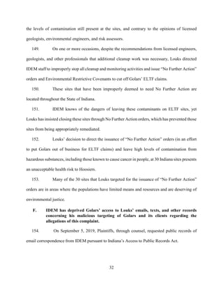 32
the levels of contamination still present at the sites, and contrary to the opinions of licensed
geologists, environmental engineers, and risk assessors.
149. On one or more occasions, despite the recommendations from licensed engineers,
geologists, and other professionals that additional cleanup work was necessary, Louks directed
IDEM staff to improperly stop all cleanup and monitoring activities and issue “No Further Action”
orders and Environmental Restrictive Covenants to cut off Golars’ ELTF claims.
150. These sites that have been improperly deemed to need No Further Action are
located throughout the State of Indiana.
151. IDEM knows of the dangers of leaving these contaminants on ELTF sites, yet
Louks has insisted closing these sites through No Further Action orders, which has prevented those
sites from being appropriately remediated.
152. Louks’ decision to direct the issuance of “No Further Action” orders (in an effort
to put Golars out of business for ELTF claims) and leave high levels of contamination from
hazardous substances, including those known to cause cancer in people, at 30 Indiana sites presents
an unacceptable health risk to Hoosiers.
153. Many of the 30 sites that Louks targeted for the issuance of “No Further Action”
orders are in areas where the populations have limited means and resources and are deserving of
environmental justice.
F. IDEM has deprived Golars’ access to Louks’ emails, texts, and other records
concerning his malicious targeting of Golars and its clients regarding the
allegations of this complaint.
154. On September 5, 2019, Plaintiffs, through counsel, requested public records of
email correspondence from IDEM pursuant to Indiana’s Access to Public Records Act.
 