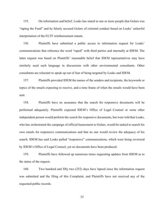 33
155. On information and belief, Louks has stated to one or more people that Golars was
“raping the Fund” and he falsely accused Golars of criminal conduct based on Louks’ unlawful
interpretation of the ELTF reimbursement statute.
156. Plaintiffs have submitted a public access to information request for Louks’
communications that reference the word “raped” with third parties and internally at IDEM. The
latter request was based on Plaintiffs’ reasonable belief that IDEM representatives may have
similarly used such language in discussions with other environmental consultants. Other
consultants are reluctant to speak up out of fear of being targeted by Louks and IDEM.
157. Plaintiffs provided IDEM the names of the senders and recipients, the keywords or
topics of the emails expecting to receive, and a time frame of when the emails would have been
sent.
158. Plaintiffs have no assurance that the search for responsive documents will be
performed adequately. Plaintiffs expected IDEM’s Office of Legal Counsel or some other
independent person would perform the search for responsive documents, but were told that Louks,
who has orchestrated the campaign of official harassment to Golars, would be tasked to search his
own emails for responsive communications and that no one would review the adequacy of his
search. IDEM has said Louks pulled “responsive” communications, which were being reviewed
by IDEM’s Office of Legal Counsel, yet no documents have been produced.
159. Plaintiffs have followed up numerous times requesting updates from IDEM as to
the status of the request.
160. Two hundred and fifty two (252) days have lapsed since the information request
was submitted and the filing of this Complaint, and Plaintiffs have not received any of the
requested public records.
 