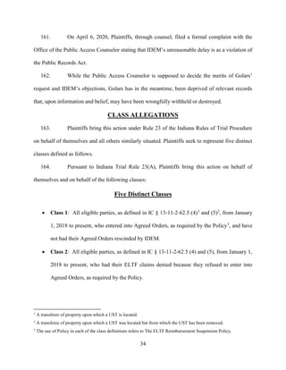34
161. On April 6, 2020, Plaintiffs, through counsel, filed a formal complaint with the
Office of the Public Access Counselor stating that IDEM’s unreasonable delay is as a violation of
the Public Records Act.
162. While the Public Access Counselor is supposed to decide the merits of Golars’
request and IDEM’s objections, Golars has in the meantime, been deprived of relevant records
that, upon information and belief, may have been wrongfully withheld or destroyed.
CLASS ALLEGATIONS
163. Plaintiffs bring this action under Rule 23 of the Indiana Rules of Trial Procedure
on behalf of themselves and all others similarly situated. Plaintiffs seek to represent five distinct
classes defined as follows.
164. Pursuant to Indiana Trial Rule 23(A), Plaintiffs bring this action on behalf of
themselves and on behalf of the following classes:
Five Distinct Classes
 Class 1: All eligible parties, as defined in IC § 13-11-2-62.5 (4)1
and (5)2
, from January
1, 2018 to present, who entered into Agreed Orders, as required by the Policy3
, and have
not had their Agreed Orders rescinded by IDEM.
 Class 2: All eligible parties, as defined in IC § 13-11-2-62.5 (4) and (5), from January 1,
2018 to present, who had their ELTF claims denied because they refused to enter into
Agreed Orders, as required by the Policy.
1
A transferee of property upon which a UST is located.
2
A transferee of property upon which a UST was located but from which the UST has been removed.
3
The use of Policy in each of the class definitions refers to The ELTF Reimbursement Suspension Policy.
 