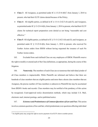 35
 Class 3: All Assignees, as permitted under IC § 13-23-8-4(b)4
, from January 1, 2018 to
present, who had their ELTF claims denied because of the Policy.
 Class 4: All eligible parties, as defined in IC § 13-11-2-62.5 (4) and (5), and Assignees,
as permitted under IC § 13-23-8-4(b), from January 1, 2018 to present, who had their ELTF
claims for technical report preparation costs denied as not being “reasonable and cost
effective.”
 Class 5: All eligible parties, as defined in IC § 13-11-2-62.5 (4) and (5), and Assignees, as
permitted under IC § 13-23-8-4(b), from January 1, 2018 to present, who received No
Further Action orders from IDEM without having requested the issuance of such No
Further Action orders.
165. Excluded from each defined Class are any employees of IDEM. Plaintiffs reserve
the right to modify or amend each of the Class definitions, as appropriate, during the course of this
litigation.
166. Numerosity. The members of each Class are so numerous that individual joinder of
all Class members is impracticable. While Plaintiffs are informed and believe that there are
hundreds of class members that are eligible parties and more than a dozen class members that are
Assignees, the precise number of Class members is unknown to Plaintiffs but may be ascertained
from IDEM’s books and records. Class members may be notified of the pendency of this action
by recognized, Court-approved notice dissemination methods, which may include U.S. Mail,
electronic mail, internet postings, and/or published notice.
167. Existence and Predominance of Common Questions of Law and Fact. This action
involves common questions of law and fact, which predominate over questions affecting individual
4
An eligible party may assign the right to receive payment of an ELTF claim to another person.
 