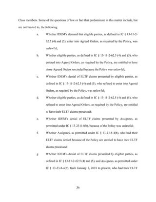 36
Class members. Some of the questions of law or fact that predominate in this matter include, but
are not limited to, the following:
a. Whether IDEM’s demand that eligible parties, as defined in IC § 13-11-2-
62.5 (4) and (5), enter into Agreed Orders, as required by the Policy, was
unlawful;
b. Whether eligible parties, as defined in IC § 13-11-2-62.5 (4) and (5), who
entered into Agreed Orders, as required by the Policy, are entitled to have
those Agreed Orders rescinded because the Policy was unlawful;
c. Whether IDEM’s denial of ELTF claims presented by eligible parties, as
defined in IC § 13-11-2-62.5 (4) and (5), who refused to enter into Agreed
Orders, as required by the Policy, was unlawful;
d. Whether eligible parties, as defined in IC § 13-11-2-62.5 (4) and (5), who
refused to enter into Agreed Orders, as required by the Policy, are entitled
to have their ELTF claims processed;
e. Whether IDEM’s denial of ELTF claims presented by Assignees, as
permitted under IC § 13-23-8-4(b), because of the Policy was unlawful;
f. Whether Assignees, as permitted under IC § 13-23-8-4(b), who had their
ELTF claims denied because of the Policy are entitled to have their ELTF
claims processed;
g. Whether IDEM’s denial of ELTF claims presented by eligible parties, as
defined in IC § 13-11-2-62.5 (4) and (5), and Assignees, as permitted under
IC § 13-23-8-4(b), from January 1, 2018 to present, who had their ELTF
 
