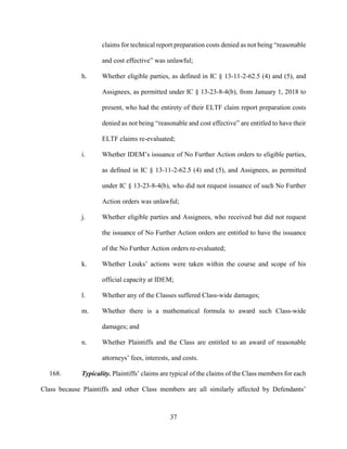 37
claims for technical report preparation costs denied as not being “reasonable
and cost effective” was unlawful;
h. Whether eligible parties, as defined in IC § 13-11-2-62.5 (4) and (5), and
Assignees, as permitted under IC § 13-23-8-4(b), from January 1, 2018 to
present, who had the entirety of their ELTF claim report preparation costs
denied as not being “reasonable and cost effective” are entitled to have their
ELTF claims re-evaluated;
i. Whether IDEM’s issuance of No Further Action orders to eligible parties,
as defined in IC § 13-11-2-62.5 (4) and (5), and Assignees, as permitted
under IC § 13-23-8-4(b), who did not request issuance of such No Further
Action orders was unlawful;
j. Whether eligible parties and Assignees, who received but did not request
the issuance of No Further Action orders are entitled to have the issuance
of the No Further Action orders re-evaluated;
k. Whether Louks’ actions were taken within the course and scope of his
official capacity at IDEM;
l. Whether any of the Classes suffered Class-wide damages;
m. Whether there is a mathematical formula to award such Class-wide
damages; and
n. Whether Plaintiffs and the Class are entitled to an award of reasonable
attorneys’ fees, interests, and costs.
168. Typicality. Plaintiffs’ claims are typical of the claims of the Class members for each
Class because Plaintiffs and other Class members are all similarly affected by Defendants’
 