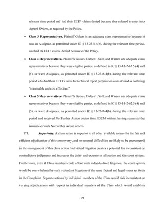 39
relevant time period and had their ELTF claims denied because they refused to enter into
Agreed Orders, as required by the Policy.
 Class 3 Representatives. Plaintiff Golars is an adequate class representative because it
was an Assignee, as permitted under IC § 13-23-8-4(b), during the relevant time period,
and had its ELTF claims denied because of the Policy.
 Class 4 Representatives. Plaintiffs Golars, Daleen1, Sail, and Warren are adequate class
representatives because they were eligible parties, as defined in IC § 13-11-2-62.5 (4) and
(5), or were Assignees, as permitted under IC § 13-23-8-4(b), during the relevant time
period who had their ELTF claims for technical report preparation costs denied as not being
“reasonable and cost effective.”
 Class 5 Representatives. Plaintiffs Golars, Daleen1, Sail, and Warren are adequate class
representatives because they were eligible parties, as defined in IC § 13-11-2-62.5 (4) and
(5), or were Assignees, as permitted under IC § 13-23-8-4(b), during the relevant time
period and received No Further Action orders from IDEM without having requested the
issuance of such No Further Action orders.
171. Superiority. A class action is superior to all other available means for the fair and
efficient adjudication of this controversy, and no unusual difficulties are likely to be encountered
in the management of this class action. Individual litigation creates a potential for inconsistent or
contradictory judgments and increases the delay and expense to all parties and the court system.
Furthermore, even if Class members could afford such individualized litigation, the court system
would be overwhelmed by such redundant litigation of the same factual and legal issues set forth
in the Complaint. Separate actions by individual members of the Class would risk inconsistent or
varying adjudications with respect to individual members of the Class which would establish
 