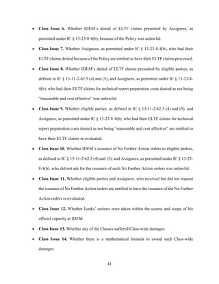 41
 Class Issue 6. Whether IDEM’s denial of ELTF claims presented by Assignees, as
permitted under IC § 13-23-8-4(b), because of the Policy was unlawful.
 Class Issue 7. Whether Assignees, as permitted under IC § 13-23-8-4(b), who had their
ELTF claims denied because of the Policy are entitled to have their ELTF claims processed.
 Class Issue 8. Whether IDEM’s denial of ELTF claims presented by eligible parties, as
defined in IC § 13-11-2-62.5 (4) and (5), and Assignees, as permitted under IC § 13-23-8-
4(b), who had their ELTF claims for technical report preparation costs denied as not being
“reasonable and cost effective” was unlawful.
 Class Issue 9. Whether eligible parties, as defined in IC § 13-11-2-62.5 (4) and (5), and
Assignees, as permitted under IC § 13-23-8-4(b), who had their ELTF claims for technical
report preparation costs denied as not being “reasonable and cost effective” are entitled to
have their ELTF claims re-evaluated.
 Class Issue 10. Whether IDEM’s issuance of No Further Action orders to eligible parties,
as defined in IC § 13-11-2-62.5 (4) and (5), and Assignees, as permitted under IC § 13-23-
8-4(b), who did not ask for the issuance of such No Further Action orders was unlawful.
 Class Issue 11. Whether eligible parties and Assignees, who received but did not request
the issuance of No Further Action orders are entitled to have the issuance of the No Further
Action orders re-evaluated.
 Class Issue 12. Whether Louks’ actions were taken within the course and scope of his
official capacity at IDEM.
 Class Issue 13. Whether any of the Classes suffered Class-wide damages.
 Class Issue 14. Whether there is a mathematical formula to award such Class-wide
damages.
 