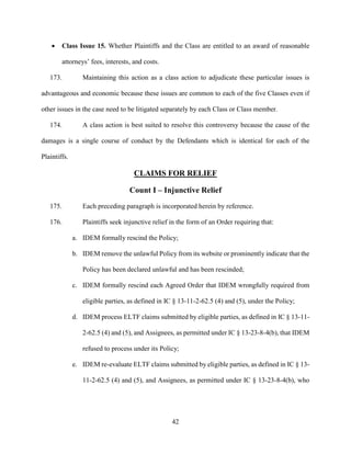 42
 Class Issue 15. Whether Plaintiffs and the Class are entitled to an award of reasonable
attorneys’ fees, interests, and costs.
173. Maintaining this action as a class action to adjudicate these particular issues is
advantageous and economic because these issues are common to each of the five Classes even if
other issues in the case need to be litigated separately by each Class or Class member.
174. A class action is best suited to resolve this controversy because the cause of the
damages is a single course of conduct by the Defendants which is identical for each of the
Plaintiffs.
CLAIMS FOR RELIEF
Count I – Injunctive Relief
175. Each preceding paragraph is incorporated herein by reference.
176. Plaintiffs seek injunctive relief in the form of an Order requiring that:
a. IDEM formally rescind the Policy;
b. IDEM remove the unlawful Policy from its website or prominently indicate that the
Policy has been declared unlawful and has been rescinded;
c. IDEM formally rescind each Agreed Order that IDEM wrongfully required from
eligible parties, as defined in IC § 13-11-2-62.5 (4) and (5), under the Policy;
d. IDEM process ELTF claims submitted by eligible parties, as defined in IC § 13-11-
2-62.5 (4) and (5), and Assignees, as permitted under IC § 13-23-8-4(b), that IDEM
refused to process under its Policy;
e. IDEM re-evaluate ELTF claims submitted by eligible parties, as defined in IC § 13-
11-2-62.5 (4) and (5), and Assignees, as permitted under IC § 13-23-8-4(b), who
 