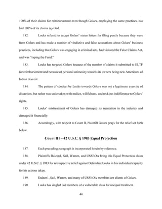 44
100% of their claims for reimbursement even though Golars, employing the same practices, has
had 100% of its claims rejected.
182. Louks refused to accept Golars’ status letters for filing purely because they were
from Golars and has made a number of vindictive and false accusations about Golars’ business
practices, including that Golars was engaging in criminal acts, had violated the False Claims Act,
and was “raping the Fund.”
183. Louks has targeted Golars because of the number of claims it submitted to ELTF
for reimbursement and because of personal animosity towards its owners being new Americans of
Indian descent.
184. The pattern of conduct by Louks towards Golars was not a legitimate exercise of
discretion, but rather was undertaken with malice, willfulness, and reckless indifference to Golars’
rights.
185. Louks’ mistreatment of Golars has damaged its reputation in the industry and
damaged it financially.
186. Accordingly, with respect to Count II, Plaintiff Golars prays for the relief set forth
below.
Count III – 42 U.S.C. § 1983 Equal Protection
187. Each preceding paragraph is incorporated herein by reference.
188. Plaintiffs Daleen1, Sail, Warren, and USSBOA bring this Equal Protection claim
under 42 U.S.C. § 1983 for retrospective relief against Defendant Louks in his individual capacity
for his actions taken.
189. Daleen1, Sail, Warren, and many of USSBOA members are clients of Golars.
190. Louks has singled out members of a vulnerable class for unequal treatment.
 