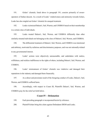 45
191. Golars’ clientele, listed above in paragraph 191, consists primarily of owner-
operators of Indian descent. As a result of Louks’ vindictiveness and animosity towards Golars,
Louks has also singled out Golars’ clientele for unequal treatment.
192. Louks victimized Daleen1, Sail, Warren, and USSBOA based on their membership
in a certain class of individuals.
193. Louks treated Daleen1, Sail, Warren, and USSBOA differently than other
similarly-situated individuals not belonging to the class of Daleen1, Sail, Warren, and USSBOA.
194. The differential treatment of Daleen1, Sail, Warren, and USSBOA was intentional
and arbitrary, motivated by nefarious and discriminatory purposes, and was not rationally-related
to any governmental interest.
195. Louks’ actions were objectively unreasonable, and undertaken with malice,
willfulness, and reckless indifference to the rights of others, including Daleen1, Sail, Warren, and
USSBOA.
196. Louks’ mistreatment of Golars’ clientele was vindictive and damaged their
reputations in the industry and damaged them financially.
197. As a direct and proximate result of the foregoing conduct of Louks, Daleen1, Sail,
Warren, and USSBOA suffered harm.
198. Accordingly, with respect to Count III, Plaintiffs Daleen1, Sail, Warren, and
USSBOA pray for the relief set forth below.
Count IV – Defamation
199. Each preceding paragraph is incorporated herein by reference.
200. Plaintiff Golars bring this claim against Defendants IDEM and Louks.
 