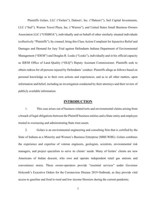 1
Plaintiffs Golars, LLC (“Golars”), Daleen1, Inc. (“Daleen1”), Sail Capital Investments,
LLC (“Sail”), Warren Travel Plaza, Inc. (“Warren”), and United States Small Business Owners
Association LLC (“USSBOA”), individually and on behalf of other similarly situated individuals
(collectively “Plaintiffs”), by counsel, bring this Class Action Complaint for Injunctive Relief and
Damages and Demand for Jury Trial against Defendants Indiana Department of Environmental
Management (“IDEM”) and Douglas R. Louks (“Louks”), individually and in his official capacity
as IDEM Office of Land Quality (“OLQ”) Deputy Assistant Commissioner. Plaintiffs seek to
obtain redress for all persons injured by Defendants’ conduct. Plaintiffs allege as follows based on
personal knowledge as to their own actions and experiences, and as to all other matters, upon
information and belief, including an investigation conducted by their attorneys and their review of
publicly available information:
INTRODUCTION
1. This case arises out of business related torts and environmental claims arising from
a breach of legal obligations between the Plaintiff business entities and a State entity and employee
trusted in overseeing and administrating State trust assets.
2. Golars is an environmental engineering and consulting firm that is certified by the
State of Indiana as a Minority and Women’s Business Enterprise (MBE/WBE). Golars combines
the experience and expertise of veteran engineers, geologists, scientists, environmental risk
managers, and project specialists to serve its clients’ needs. Many of Golars’ clients are new
Americans of Indian descent, who own and operate independent retail gas stations and
convenience stores. These owner-operators provide “essential services” under Governor
Holcomb’s Executive Orders for the Coronavirus Disease 2019 Outbreak, as they provide vital
access to gasoline and food to rural and low income Hoosiers during the current pandemic.
 
