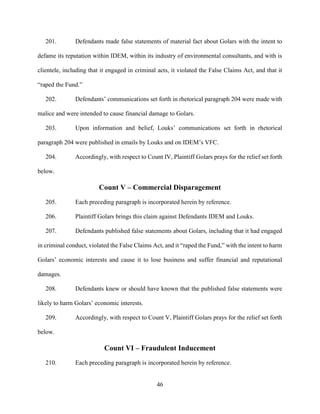46
201. Defendants made false statements of material fact about Golars with the intent to
defame its reputation within IDEM, within its industry of environmental consultants, and with is
clientele, including that it engaged in criminal acts, it violated the False Claims Act, and that it
“raped the Fund.”
202. Defendants’ communications set forth in rhetorical paragraph 204 were made with
malice and were intended to cause financial damage to Golars.
203. Upon information and belief, Louks’ communications set forth in rhetorical
paragraph 204 were published in emails by Louks and on IDEM’s VFC.
204. Accordingly, with respect to Count IV, Plaintiff Golars prays for the relief set forth
below.
Count V – Commercial Disparagement
205. Each preceding paragraph is incorporated herein by reference.
206. Plaintiff Golars brings this claim against Defendants IDEM and Louks.
207. Defendants published false statements about Golars, including that it had engaged
in criminal conduct, violated the False Claims Act, and it “raped the Fund,” with the intent to harm
Golars’ economic interests and cause it to lose business and suffer financial and reputational
damages.
208. Defendants knew or should have known that the published false statements were
likely to harm Golars’ economic interests.
209. Accordingly, with respect to Count V, Plaintiff Golars prays for the relief set forth
below.
Count VI – Fraudulent Inducement
210. Each preceding paragraph is incorporated herein by reference.
 