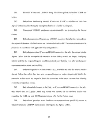 47
211. Plaintiffs Warren and USSBOA bring this claim against Defendants IDEM and
Louks.
212. Defendants fraudulently induced Warren and USSBOA members to enter into
Agreed Orders under the Policy by stating they had to do so under existing law.
213. Warren and USSBOA members were not required by law to enter into the Agreed
Orders.
214. Defendants promised Warren and USSBOA members that after they entered into
the Agreed Orders that all of their costs and claims submitted for ELTF reimbursement would be
processed in accordance with applicable rules and guidance.
215. Defendants promised Warren and USSBOA members that after the entered into the
Agreed Orders that the assumption of corrective action liability would not impact third party
liability and that the responsible party would retain third party liability even after another party
assumes corrective action responsibility.
216. Defendants promised Warren and USSBOA members that after the entered into the
Agreed Orders that, unless they were also a responsible party, a party with potential liability for
corrective action would no longer be liable for corrective action once a transaction affecting
ownership or operation occurs.
217. Defendants failed to state in the Policy to Warren and USSBOA members that after
they entered into the Agreed Orders they would bear liability for all corrective action costs
exceeding the ELTF cap until IDEM decides to issue a No Further Action order.
218. Defendants’ promises were fraudulent misrepresentations specifically meant to
induce Warren and USSBOA members into entering into the Agreed Orders.
 