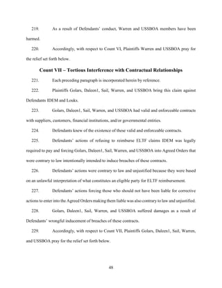 48
219. As a result of Defendants’ conduct, Warren and USSBOA members have been
harmed.
220. Accordingly, with respect to Count VI, Plaintiffs Warren and USSBOA pray for
the relief set forth below.
Count VII – Tortious Interference with Contractual Relationships
221. Each preceding paragraph is incorporated herein by reference.
222. Plaintiffs Golars, Daleen1, Sail, Warren, and USSBOA bring this claim against
Defendants IDEM and Louks.
223. Golars, Daleen1, Sail, Warren, and USSBOA had valid and enforceable contracts
with suppliers, customers, financial institutions, and/or governmental entities.
224. Defendants knew of the existence of these valid and enforceable contracts.
225. Defendants’ actions of refusing to reimburse ELTF claims IDEM was legally
required to pay and forcing Golars, Daleen1, Sail, Warren, and USSBOA into Agreed Orders that
were contrary to law intentionally intended to induce breaches of these contracts.
226. Defendants’ actions were contrary to law and unjustified because they were based
on an unlawful interpretation of what constitutes an eligible party for ELTF reimbursement.
227. Defendants’ actions forcing those who should not have been liable for corrective
actions to enter into the Agreed Orders making them liable was also contrary to law and unjustified.
228. Golars, Daleen1, Sail, Warren, and USSBOA suffered damages as a result of
Defendants’ wrongful inducement of breaches of these contracts.
229. Accordingly, with respect to Count VII, Plaintiffs Golars, Daleen1, Sail, Warren,
and USSBOA pray for the relief set forth below.
 