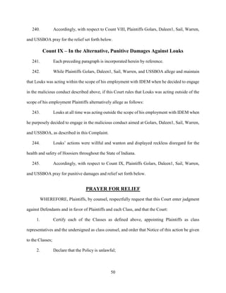50
240. Accordingly, with respect to Count VIII, Plaintiffs Golars, Daleen1, Sail, Warren,
and USSBOA pray for the relief set forth below.
Count IX – In the Alternative, Punitive Damages Against Louks
241. Each preceding paragraph is incorporated herein by reference.
242. While Plaintiffs Golars, Daleen1, Sail, Warren, and USSBOA allege and maintain
that Louks was acting within the scope of his employment with IDEM when he decided to engage
in the malicious conduct described above, if this Court rules that Louks was acting outside of the
scope of his employment Plaintiffs alternatively allege as follows:
243. Louks at all time was acting outside the scope of his employment with IDEM when
he purposely decided to engage in the malicious conduct aimed at Golars, Daleen1, Sail, Warren,
and USSBOA, as described in this Complaint.
244. Louks’ actions were willful and wanton and displayed reckless disregard for the
health and safety of Hoosiers throughout the State of Indiana.
245. Accordingly, with respect to Count IX, Plaintiffs Golars, Daleen1, Sail, Warren,
and USSBOA pray for punitive damages and relief set forth below.
PRAYER FOR RELIEF
WHEREFORE, Plaintiffs, by counsel, respectfully request that this Court enter judgment
against Defendants and in favor of Plaintiffs and each Class, and that the Court:
1. Certify each of the Classes as defined above, appointing Plaintiffs as class
representatives and the undersigned as class counsel, and order that Notice of this action be given
to the Classes;
2. Declare that the Policy is unlawful;
 