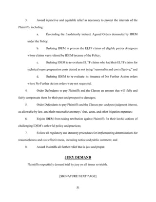 51
3. Award injunctive and equitable relief as necessary to protect the interests of the
Plaintiffs, including:
a. Rescinding the fraudulently induced Agreed Orders demanded by IDEM
under the Policy;
b. Ordering IDEM to process the ELTF claims of eligible parties Assignees
whose claims were refused by IDEM because of the Policy;
c. Ordering IDEM to re-evaluate ELTF claims who had their ELTF claims for
technical report preparation costs denied as not being “reasonable and cost effective;” and
d. Ordering IDEM to re-evaluate its issuance of No Further Action orders
where No Further Action orders were not requested;
4. Order Defendants to pay Plaintiffs and the Classes an amount that will fully and
fairly compensate them for their past and prospective damages;
5. Order Defendants to pay Plaintiffs and the Classes pre- and post-judgment interest,
as allowable by law, and their reasonable attorneys’ fees, costs, and other litigation expenses;
6. Enjoin IDEM from taking retribution against Plaintiffs for their lawful actions of
challenging IDEM’s unlawful policy and practices;
7. Follow all regulatory and statutory procedures for implementing determinations for
reasonableness and cost effectiveness, including notice and public comment; and
8. Award Plaintiffs all further relief that is just and proper.
JURY DEMAND
Plaintiffs respectfully demand trial by jury on all issues so triable.
[SIGNATURE NEXT PAGE]
 