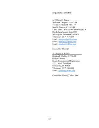 52
Respectfully Submitted,
/s/ William C. Wagner
William C. Wagner, #16542-64
Thomas A. Barnard, #4011-49
Seth M. Smoker, # 35369-49
TAFT STETTINIUS & HOLLISTER LLP
One Indiana Square, Suite 3500
Indianapolis, Indiana 46204-2023
Telephone: (317) 713-3500
Email: wwagner@taftlaw.com
Email: tbarnard@taftlaw.com
Email: ssmoker@taftlaw.com
Counsel for Plaintiffs
/s/ Gregory F. Zoeller
Gregory F. Zoeller, # 1958-98
General Counsel
Golars Environmental Engineering
15755 North Point Blvd
Noblesville, IN 46060
Telephone: (317) 500-0000
Email: gzoeller@golars.com
Counsel for Plaintiff Golars, LLC
 