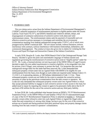 Office ofAttorney General
Indiana Political Subdivision Risk Management Commission
Indiana Department ofEnvironmental Management
May 14,2019
Page 2
I. INTRODUCTION
This tort claims notice arises from the Indiana Department ofEnvironmental Management's
("IDEM")unlawful suspension ofreimbursement payments to eligible parties under the Excess
Liability Trust Fund("ELTF"),and IDEM's baseless and vindictive denials,delays,and
disparagement ofcontractor submissions ofcorrective action work plans and valid
reimbursement claims. The reimbursement claims seek the payment ofreasonable and cost
effective corrective actions necessary to investigate and remediate the environmental
contamination resulting from leaking underground storage tanks("USTs"),all ofwhich were
preapproved by IDEM's technical staff. The tort claims include,without limitation,tortious
interference with contracts,tortious interference with business relationships,defamation,and
commercial disparagement. The conduct at issue also gives rise to claims for violating the Due
Process and Equal Privileges and Immunities Clauses ofthe Indiana Constitution.
In early 2018,Douglas R.Louks,then IDEM Branch Chiefofthe Underground Storage Tank
Branch,' decided to ignore the plain and unmistakable language ofIndiana statutes and
regulations-governing-the-reimbursement ofcorrective action costs-to "eligible parties'underthe
ELTF. Mr.Louks,a licensed attorney not serving as part ofthe IDEM Office ofLegal Counsel,
decided to apply his own added requirements to constrict eligibility,in his misguided view that
his actions,even ifillegal, were necessary to protectthe fund. For properties that once had
underground storage tanks but the tanks had been removed,Mr.Louks demanded that
subsequent property owners enter into an Agreed Order with IDEM to be eligible for cost
reimbursementfrom the fund,even though no such orders are required under Indiana Code § 13-
11-2-62.5,or its preceding statutes,or 328 Indiana Administrative Code 1-3-1(a). These
subsequent property owners are not liable for the costs to complete the corrective actions
necessary to clean up the petroleum contamination from the tank owners or operators. Mr.
Louks not only demanded that subsequent property owners enter into Agreed Orders in which
they accept personal liability to engage in such corrective actions to have access to the fund,but
added insult to injury by requiring the owners to agree to be personally liable above the ELTF
cap limit of$2 million for the cost ofthe corrective action and any third party liability.
In June 2018,Mr.Louks published what became known asIDEM's"ELTF Reimbursement
Suspension Policy"to the IDEM Office ofLand Quality("OLQ")ELTF announcements page.
(A copy ofthe ELTF Reimbursement Suspension Policy is attached as Exhibit 1.) Subsequent
property owners either refused to enter into such Agreed Orders or signed the illegal orders
under fear and compulsion of,among other things,having to pay for the cost ofthe corrective
actions out ofpocket and facing potential third party personal injury and property damage claims
resulting from the tank owners or operators' contamination.
Mr. Louks is presently employed by IDEM as the Deputy Assistant Commissioner for the Office ofLand Quality.
 