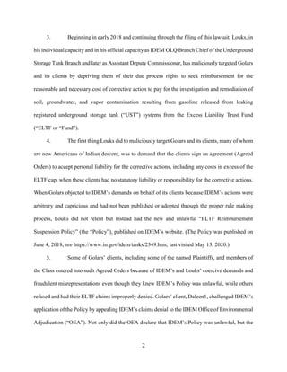 2
3. Beginning in early 2018 and continuing through the filing of this lawsuit, Louks, in
his individual capacity and in his official capacity as IDEM OLQ Branch Chief of the Underground
Storage Tank Branch and later as Assistant Deputy Commissioner, has maliciously targeted Golars
and its clients by depriving them of their due process rights to seek reimbursement for the
reasonable and necessary cost of corrective action to pay for the investigation and remediation of
soil, groundwater, and vapor contamination resulting from gasoline released from leaking
registered underground storage tank (“UST”) systems from the Excess Liability Trust Fund
(“ELTF or “Fund”).
4. The first thing Louks did to maliciously target Golars and its clients, many of whom
are new Americans of Indian descent, was to demand that the clients sign an agreement (Agreed
Orders) to accept personal liability for the corrective actions, including any costs in excess of the
ELTF cap, when these clients had no statutory liability or responsibility for the corrective actions.
When Golars objected to IDEM’s demands on behalf of its clients because IDEM’s actions were
arbitrary and capricious and had not been published or adopted through the proper rule making
process, Louks did not relent but instead had the new and unlawful “ELTF Reimbursement
Suspension Policy” (the “Policy”), published on IDEM’s website. (The Policy was published on
June 4, 2018, see https://www.in.gov/idem/tanks/2349.htm, last visited May 13, 2020.)
5. Some of Golars’ clients, including some of the named Plaintiffs, and members of
the Class entered into such Agreed Orders because of IDEM’s and Louks’ coercive demands and
fraudulent misrepresentations even though they knew IDEM’s Policy was unlawful, while others
refused and had their ELTF claims improperly denied. Golars’ client, Daleen1, challenged IDEM’s
application of the Policy by appealing IDEM’s claims denial to the IDEM Office of Environmental
Adjudication (“OEA”). Not only did the OEA declare that IDEM’s Policy was unlawful, but the
 