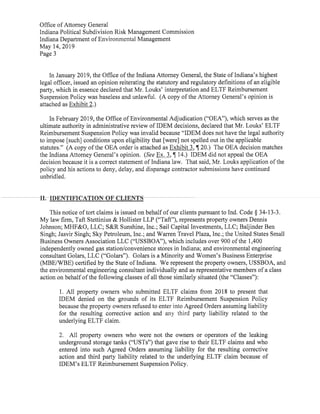 Office ofAttorney General
Indiana Political Subdivision Risk Management Commission
Indiana Department ofEnvironmental Management
May 14,2019
Page 3
In January 2019,the Office ofthe Indiana Attorney General,the State ofIndiana's highest
legal officer,issued an opinion reiterating the statutory and regulatory definitions ofan eligible
party, which in essence declared that Mr.Louks'interpretation and ELTF Reimbursement
Suspension Policy was baseless and unlawful. (A copy ofthe Attorney General's opinion is
attached as Exhibit 2.)
In February 2019,the Office ofEnvironmental Adjudication("OEA"),which serves as the
ultimate authority in administrative review ofIDEM decisions,declared that Mr.Louks'ELTF
Reimbursement Suspension Policy was invalid because"IDEM does not have the legal authority
to impose[such]conditions upon eligibility that[were]not spelled out in the applicable
statutes."(A copy ofthe OEA order is attached as Exhibit 3,I.20.) The OEA decision matches
the Indiana Attorney General's opinion. (See Ex.3,¶ 14.) IDEM did not appeal the OEA
decision because it is a correct statement ofIndiana law. That said, Mr.Louks application ofthe
policy and his actions to deny,delay,and disparage contractor submissions have continued
unbridled.
II. IDENTIFICATION OF CLIENTS
This notice oftort claims is issued on behalfofour clients pursuantto Ind. Code § 34-13-3.
My law firm,Taft Stettinius & Hollister LLP("Taft"),represents property owners Dennis
Johnson;MHF&O,LLC;S&R Sunshine,Inc.; Sail Capital Investments,LLC;Baljinder Ben
Singh; Jasvir Singh;Sky Petroleum,Inc.;and Warren Travel Plaza,Inc.;the United States Small
Business Owners Association LLC("USSBOA"),which includes over 900 ofthe 1,400
independently owned gas station/convenience stores in Indiana; and environmental engineering
consultant Golars,LLC("Golars"). Golars is a Minority and Women's Business Enterprise
(MBE/WBE)certified by the State ofIndiana. We represent the property owners,USSBOA,and
the environmental engineering consultant individually and as representative members ofa class
action on behalfofthe following classes ofall those similarly situated(the"Classes"):
1. All property owners who submitted ELTF claims from 2018 to present that
IDEM denied on the grounds of its ELTF Reimbursement Suspension Policy
because the property owners refused to enter into Agreed Orders assuming liability
for the resulting corrective action and any third party liability related to the
underlying ELTF claim.
2. All property owners who were not the owners or operators of the leaking
underground storage tanks("USTs")that gave rise to their ELTF claims and who
entered into such Agreed Orders assuming liability for the resulting corrective
action and third party liability related to the underlying ELTF claim because of
IDEM's ELTF Reimbursement Suspension Policy.
 