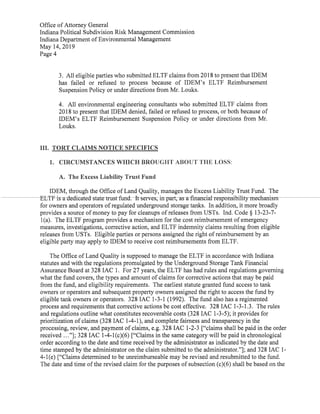 Office ofAttorney General
Indiana Political Subdivision Risk Management Commission
Indiana Department ofEnvironmental Management
May 14,2019
Page 4
3. All eligible parties who submitted ELTF claimsfrom 2018to presentthatIDEM
has failed or refused to process because of IDEM's ELTF Reimbursement
Suspension Policy or under directions from Mr.Louks.
4. All environmental engineering consultants who submitted ELTF claims from
2018 to present thatIDEM denied,failed or refused to process,or both because of
IDEM's ELTF Reimbursement Suspension Policy or under directions from Mr.
Louks.
III. TORT CLAIMS NOTICE SPECIFICS
1. CIRCUMSTANCES WHICH BROUGHT ABOUT THE LOSS:
A. The Excess Liability Trust Fund
IDEM,through the Office ofLand Quality,manages the Excess Liability Trust Fund. The
ELTF is a-dedicated state trust-fund. It serves,in part;asafinancial-responsibility-mechanism
for owners and operators ofregulated underground storage tanks. In addition,it more broadly
provides a source ofmoney to pay for cleanups ofreleases from USTs. Ind. Code § 13-23-7-
1(a). The ELTF program provides a mechanism for the cost reimbursement ofemergency
measures,investigations,corrective action,and ELTF indemnity claims resulting from eligible
releasesfrom USTs. Eligible parties or persons assigned the right ofreimbursement by an
eligible party may apply to IDEM to receive cost reimbursements from ELTF.
The Office ofLand Quality is supposed to manage the ELTF in accordance with Indiana
statutes and with the regulations promulgated by the Underground Storage Tank Financial
Assurance Board at 328 IAC 1. For 27 years,the ELTF has had rules and regulations governing
what the fund covers,the types and amount ofclaims for corrective actions that may be paid
from the fund,and eligibility requirements. The earliest statute granted fund access to tank
owners or operators and subsequent property owners assigned the rightto access the fund by
eligible tank owners or operators. 328 IAC 1-3-1 (1992). The fund also has a regimented
process and requirements that corrective actions be cost effective. 328 IAC 1-3-1.3. The rules
and regulations outline what constitutes recoverable costs(328IAC 1-3-5); it provides for
prioritization ofclaims(328IAC 1-4-1),and complete fairness and transparency in the
processing,review,and payment ofclaims,e.g.328 IAC 1-2-3["claims shall be paid in the order
received ..."];328 IAC 1-4-1(c)(6)["Claims in the same category will be paid in chronological
order according to the date and time received by the administrator as indicated by the date and
time stamped by the administrator on the claim submitted to the administrator."];and 328IAC 1-
4-1(e)["Claims determined to be unreimburseable may be revised and resubmitted to the fund.
The date and time ofthe revised claim for the purposes ofsubsection(c)(6)shall be based on the
 