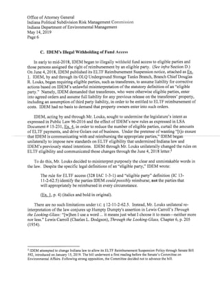 Office ofAttorney General
Indiana Political Subdivision Risk Management Commission
Indiana Department ofEnvironmental Management
May 14,2019
Page6
C. IDEM's Illegal Withholding ofFund Access
In early to mid-2018,IDEM began to illegally withhold fund access to eligible parties and
those persons assigned the right ofreimbursement by an eligible party. (See infra Section D.)
On June 4,2018,IDEM published its ELTF Reimbursement Suspension notice,attached as Ex.
1. IDEM,by and through its OLQ Underground Storage Tanks Branch,Branch ChiefDouglas
R. Louks,began requiring eligible parties,such as transferees,to assume liability for corrective
actions based on IDEM's unlawful misinterpretation ofthe statutory definition ofan "eligible
party." Namely,IDEM demanded thattransferees, who were otherwise eligible parties,enter
into agreed orders and assume full liability for any previous release on the transferees' property,
including an assumption ofthird party liability,in order to be entitled to ELTF reimbursement of
costs. IDEM had no basis to demand that property owners enter into such orders.
IDEM,acting by and through Mr.Louks,sought to undermine the legislature's intent as
expressed in Public Law 96-2016 and the effect ofIDEM's new rules as expressed in LSA
Document# 15-231,Ex.4,in order to reduce the number ofeligible parties,curtail the amounts
ofELTF payments,and drive Golars out ofbusiness. Under the pretense ofwanting"No ensure
that-IDEM is-communicating-with and reimbursing the appropriate-parties,"-IDEM began
unilaterally to impose new standards on ELTF eligibility that undermined Indiana law and
IDEM's previously stated intentions. IDEM through Mr.Louks unilaterally changed the rules on
ELTF eligibility and communicated those changes through the June 4,2018 letter.2
To do this, Mr.Louks decided to misinterpret purposely the clear and unmistakable words in
the law. Despite the specific legal definitions ofan "eligible party,"IDEM wrote:
The rule for ELTF access(328 IAC 1-3-1)and "eligible party" definition(IC 13-
11-2-62.5)identify the parties IDEM couldpossibly reimburse;notthe parties that
will appropriately be reimbursed in every circumstance.
(Ex. 1,p.4)(italics and bold in original).
There are no such limitations under I.C.§ 12-11-2-62.5. Instead,Mr.Louks unilateral re-
interpretation ofthe law conjures up Humpty Dumpty's assertion in Lewis Carroll's Through
the Looking-Glass:"[w]hen I use a word ... it meansjust what I choose it to mean—neither more
nor less." Lewis Carroll(Charles L.Dodgson),Through the Looking-Glass, Chapter 6,p.205
(1934).
2 IDEM attempted to change Indiana law to allow its ELTF Reimbursement Suspension Policy through Senate Bill
592,introduced on January 15,2019.The bill underwent a first reading before the Senate's Committee on
Environmental Affairs. Following strong opposition,the Committee decided not to advance the bill.
 