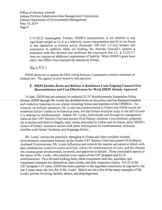 Office ofAttorney General
Indiana Political Subdivision Risk Management Commission
Indiana Department ofEnvironmental Management
May 14,2019
Page 9
2-11-62.5] meaningless. Further, IDEM's interpretation is not entitled to any
significant weight as(1)it is a relatively recent interpretation and(2)is not found
in any regulation or nonrule policy document. 328 IAC 1-3-1(a) bolsters this
conclusion. In addition, while not binding, the Attorney General's opinion is
consistent with this decision and reinforces the conclusion that I.C. § 13-23-7-1
does not impose an additional requirement ofliability. While IDEM's goals have
merit,this Office must interpretthe statutes as written.
(Ex.3,¶21.)
IDEM chose not to appeal the OEA ruling because it represents a correct statement of
Indiana law. The agency is now bound to this decision.
E. IDEM Doubles Down and Refuses to Reimburse Costs Feigning Concern Over
Reasonableness and Cost Effectiveness for WorkIDEM Already Approved.
To date,IDEM has not retracted its unlawful ELTF Reimbursement Suspension Policy.
Instead,IDEM through MrAJouks has doubled-down on policy and has displayed baseless
and vindictive responses to our clients,including Golars and members ofthe USSBOA. For
instance,on multiple occasions,Mr.Louks has communicated to Golars thatIDEM would not
reimburse Golars' claims at its historical rates,but that Golars would be lucky to see halfofcosts
it is seeking for reimbursement. Indeed,Mr.Louks,individually and through his management
status as then UST Section Chiefand present OLQ Deputy Assistant Commissioner,purposely
set in motion activities to illegally deny claims presented by Golars and its clients,delay IDEM's
review ofGolars'corrective action work plans and requests for reimbursement,tortiously
interfere with Golars' business,and disparage Golars.
Mr. Louks' actions are especially damaging to Golars and other similarly situated
environmental consultants because,as the former UST Section Chiefand present OLQ Deputy
Assistant Commissioner,Mr.Louks influences and controls the manner and speed at which work
plan submissions,corrective action activities,claims for reimbursement ofcosts,and the ultimate
site cleanup goals are processed,reviewed,and approved or denied. These consultants operate at
the mercy ofMr.Louks,who controls every aspect ofthe UST program and ELTF
reimbursement. On aforward-looking basis,these consultants seek fair,equitable,and
transparenttreatmentfor themselves,their clients, and their respective claims. For 25 ofthe
UST program's 27 years,IDEM has been a partner to the regulated community as opposed to the
last2 years under the iron fist ofMr.Louks. Below are but afew ofthe many examples ofMr.
Louks'actions involving denials, delays,and disparagement.
 