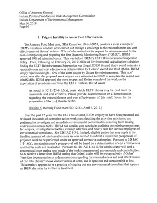 Office ofAttorney General
Indiana Political Subdivision Risk Management Commission
Indiana Department ofEnvironmental Management
May 14,2019
Page 10
1. Feigned Inability to Assess Cost Effectiveness.
The Romney Food Mart case,OEA Cause No.19-F-J-5057,provides a clear example of
IDEM's vexatious conduct,now carried outthrough a challenge to the reasonableness and cost
effectiveness ofGolars' actions. When Golars submitted its request for reimbursementfor the
cost ofcompleting and preparing the first Quarterly Monitoring Report("QMR"),IDEM
approved 99% ofsubmitted costs. This was before IDEM's ELTF Reimbursement Suspension
Policy. Then,following the February 27,2019 Office ofEnvironmental Adjudication's decision
finding the ELTF Reimbursement Suspension was illegal,IDEM feigned that it could not make a
reasonableness and cost effectiveness determination for Golars'second and third QMRs. IDEM
simply rejected outright 100% ofthe costs sought by Golars for reimbursement. This is,of
course,was after the proposed work scopes were submitted to IDEM to complete the second and
third QMRs;IDEM approved the work scopes;and Golars completed the work on the
expectation ofreimbursementfrom the ELTF. Instead,IDEM wrote:
As noted in IC 13-23-9-1.5(a), costs which ELTF claims may be paid must be
reasonable and cost effective. Please provide documentation or a demonstration
regarding the reasonableness and cost effectiveness of [the total] hours-for-the
preparation ofthe [...] Quarter QMR.
(Exhibit 5,Romney Food MartFID 12463,April 4,2019.)
Over the past27 years thatthe ELTF has existed,IDEM employees have been presented and
reviewed thousands ofcorrective action work plans detailing the activities anticipated and
performed to investigate and remediate environmental contamination resulting from leaking
underground storage tanks. IDEM has detailed cost schedules outlining the reimbursement rates
for samples,investigative activities,cleanup activities,and hourly rates for various employees of
environmental consultants. See 328 IAC 1-3-5. Indeed,eligible parties that may apply to the
fund for payment ofreimbursable costs are also entitled to submit a requestfor preapproval of
projected work to be performed under an approved corrective action plan. Pursuantto 328 IAC
1-3-1.6(a),the administrator's preapproval will be based on a determination ofcost effectiveness
and that the costs are reasonable. Pursuantto 328IAC 1-3-1.6,the administrator will send a
preapproval letter stating how much ofthe work is preapproved as reasonable and cost effective.
So to receive a letter from IDEM stating that Golars'claim will be processed only ifGolars'
"provides documentation or a demonstration regarding the reasonableness and cost effectiveness
of[the total] hours"shows vindictiveness at worst,and is specious and unreasonable at best.
This certainly appears to be a practice ofsingling out any environmental consultantthat appeals
anIDEM decision for vindictive treatment.
 