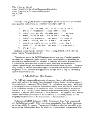 Office ofAttorney General
Indiana Political Subdivision Risk Management Commission
Indiana Department ofEnvironmental Management
May 14,2019
Page 11
Curiously,a year ago,Mr.Louks was lamenting that Indiana was one ofthe few states that
lacked guidelines on reasonable and cost effectiveness ofproposed work.
14 But the other part of it is we're one of
15 the only functioning states without cost
16 guidelines, and that details exactly -- we have
17 rates, which is fine, but we don't have any
18 guidelines whatsoever that says, "Ten hours is
19 cost effective, but 50 is not." And that is
20 something that's unique to this state. So, I
21 think -- I do believe that that is a huge part of
22 the problem.
(Exhibit6,Excerptfrom the Transcript ofPublic Meeting ofMarch 8,2018 before the
Indiana Financial Assurance Board,p. 34.)
This-statement-ignares-that the UST Sectian employees have years-oftraining,edwation,.
knowledge,and experience reviewing corrective action plans(including pre-work plans and
post-work reports and summaries)for thousands ofsites often submitted by dozens and dozens
ofenvironmental consultants from Indiana and across the country,and knowledge and
experience gained through their interactions with other state and federal regulators. To feign the
ability suddenly to review a corrective action plan for reasonableness and cost effectiveness is
disingenuous at best. To Golars,this appears as an improper attack to deny and further delay
payment ofreimbursable costs.
2. Refusal to Process Claim Requests.
The ELTF rules are designed to process reimbursement claims in a fair and transparent
manner,with preference for priority claims,but that all similarly situated claims be processed in
chronological order. Pursuant to 328IAC 1-4-1(c)(6),"claims in the same category will be paid
in chronological order according to the date and time received by the administrator as indicated
by the date and time stamped by the administrator on the claim submitted to the administrator."
Pursuantto 328 IAC 1-4-1(e),"Claims determined to be unreimburseable may be revised and
resubmitted to the fund. The date and time ofthe revised claim ... shall be based on the date and
time thatthe fund administrator receives the revised claim as indicated by the date and time
stamped by the administrator on the claim submitted to the administrator."
On September 21,2018,Golars sent to IDEM Commissioner Bruno Pigott a summary of
work that had been approved by IDEM before being undertaken by Golars that for the most part
had not been paid for five months. (Three percent(3%)ofthe invoices had been paid.) In the
correspondence,Golars advised IDEM that it had to let 10 employees go in response to IDEM's
 