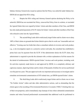 3
Indiana Attorney General also issued an opinion that the Policy was unlawful under Indiana law.
IDEM did not appeal the OEA ruling.
6. Despite the OEA ruling and Attorney General opinion declaring the Policy to be
unlawful, IDEM has not rescinded the Policy, removed the Policy from its website, or rescinded
the Agreed Orders that were signed by Golars’ clients and other members of the Class, and IDEM
has only made partial payments of ELTF claims for Golars’ clients and other members of the Class
who refused to enter into the Agreed Orders..
7. The second thing Louks did to maliciously target Golars and its clients was to deny
100% of their claims on grounds that Golars failed to prove that its work was “reasonable and cost
effective.” Existing case law holds that when a consultant submits its invoices and work product,
e.g., a site investigation report or a corrective action work plan, the consultant has established a
prima facie case for payment from the ELTF. If the administrator denies the ELTF claim, they
administrator is required to provide the claimant with a written explanation of all the reasons for
the denial of reimbursement. IDEM rejected Golars’ invoices and work product, including work
for activities expressly made known to and approved by IDEM, in a completely arbitrary and
capricious manner, depriving Golars and its clients of thousands of dollars for services performed
over the past two years. This pre-approved work was important and necessary to investigate and/or
remediate environmental contamination at UST-related sites, yet IDEM rejected Golars’ claims.
8. The third thing Louks did to maliciously target Golars and its clients was to issue
“No Further Action” orders and take other administrative actions, such as demanding that the
clients agree to the recording of Environmental Restrictive Covenants (“ERCs”) limiting their use
of their own properties, and to immediately stop cleanups of sites where substantial contamination
remains and where licensed professionals recommended that additional work be performed to
 