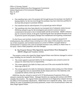 Office ofAttorney General
Indiana Political Subdivision Risk Management Commission
Indiana Department ofEnvironmental Management
May 14,2019
Page 14
• One transferee had a sale ofits property fall through because the purchaser was fearful of
bearing liability for the loss even though the purchaser may have otherwise qualified for
the bona fide prospective purchaser defense.
• One transferee had the redevelopment ofits proposed gas station delayed.
• The transferees also have been placed at an increased risk ofindemnity claims because
IDEM has refused to pay for the investigation and corrective actions to remove
contamination that poses a risk to human health and the environment. IDEM's refusal to
pay for corrective actions,in the guise ofprotecting the fund,has placed Hoosiers at risk
ofpersonal injuries and property damage from unaddressed and migrating contaminants.
For the Owners and similarly situated transferees who were wrongfully denied ELTF
reimbursements,they suffered losses including loss in the value oftheir properties,loss in the
use oftheir properties,and increased expenses as a result ofIDEM's wrongful denial of
reimbursement ofcleanup costs,such as increased insurance costs,inability to obtain loans on
the equity values oftheir properties,and other damages.
B. The Property Owners WWSigned-the Agreed-Or Damaged by
IDEM's Illegal and Vexatious Actions.
The property owners who signed the illegal Agreed Orders were likewise damaged in various
ways,including,but not limited to,the following:
• The owners agreed to personal liability for the investigation and corrective action for
releases for which they bore no responsibility.
• The owners agreed to be liable for these costs even ifthe costs exceeded the liability
limits cap ofthe ELTF.
• The owners agreed to be liable for third-party indemnity claims arising out ofthe releases
even though they bore no responsibility for the release and even ifthe indemnity costs
exceeded the liability limits cap ofthe ELTF.
IDEM has,thus far,refused to rescind its ELTF Reimbursement Suspension Policy and
refused to rescind the Agreed Orders. Damages therefore are ongoing and continue until IDEM
remedies this situation. The Agreed Orders were premised on an illegal policy stricken down by
the Office ofEnvironmental Adjudication. IDEM chose not to appeal the ruling. Thus,to avoid
liability for costs ofremediation previously performed,owners were forced/coerced to enter into
these illegal Agreed Orders.
 