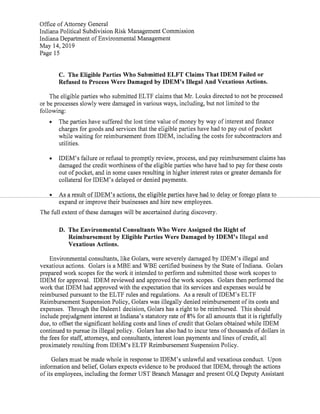 Office ofAttorney General
Indiana Political Subdivision Risk Management Commission
Indiana Department ofEnvironmental Management
May 14,2019
Page 15
C. The Eligible Parties Who Submitted ELFT Claims ThatIDEM Failed or
Refused to Process Were Damaged by IDEM's Illegal And Vexatious Actions.
The eligible parties who submitted ELTF claims that Mr.Louks directed to not be processed
or be processes slowly were damaged in various ways,including,but not limited to the
following:
• The parties have suffered the lost time value ofmoney by way ofinterest and finance
charges for goods and services that the eligible parties have had to pay out ofpocket
while waiting for reimbursementfrom IDEM,including the costs for subcontractors and
utilities.
• IDEM's failure or refusal to promptly review,process,and pay reimbursement claims has
damaged the credit worthiness ofthe eligible parties who have had to pay for these costs
out ofpocket,and in some cases resulting in higher interest rates or greater demandsfor
collateral for IDEM's delayed or denied payments.
• As a result ofIDEM's actions,the eligible parties have had to delay orforego plans to
expand or improve their businesses and hire new employees.
The full extent ofthese damages will be ascertained during discovery.
D. The Environmental Consultants Who Were Assigned the Right of
Reimbursement by Eligible Parties Were Damaged by IDEM's Illegal and
Vexatious Actions.
Environmental consultants,like Golars, were severely damaged by IDEM's illegal and
vexatious actions. Golars is a MBE and WBE certified business by the State ofIndiana. Golars
prepared work scopes for the work it intended to perform and submitted those work scopes to
IDEM for approval. IDEM reviewed and approved the work scopes. Golars then performed the
work thatIDEM had approved with the expectation that its services and expenses would be
reimbursed pursuant to the ELTF rules and regulations. As a result ofIDEM's ELTF
Reimbursement Suspension Policy,Golars was illegally denied reimbursement ofits costs and
expenses. Through the Daleenl decision,Golars has a right to be reimbursed. This should
include prejudgment interest atIndiana's statutory rate of8% for all amounts that it is rightfully
due,to offsetthe significant holding costs and lines ofcredit that Golars obtained while IDEM
continued to pursue its illegal policy. Golars has also had to incur tens ofthousands ofdollars in
the fees for staff, attorneys,and consultants,interest loan payments and lines ofcredit,all
proximately resulting from IDEM's ELTF Reimbursement Suspension Policy.
Golars must be made whole in response to IDEM's unlawful and vexatious conduct. Upon
information and belief, Golars expects evidence to be produced thatIDEM,through the actions
ofits employees,including the former UST Branch Manager and present OLQ Deputy Assistant
 