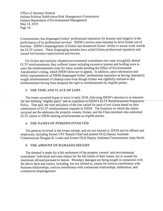Office ofAttorney General
Indiana Political Subdivision Risk Management Commission
Indiana Department ofEnvironmental Management
May 14,2019
Page 16
Commissioner,has disparaged Golars'professional reputation for honesty and integrity in the
performance ofits professional services. IDEM's actions were intended to drive Golars out of
business. IDEM's disparagement ofGolars has threatened Golars' ability to secure work outside
the ELTF context. These disparaging remarks have soiled Golars professional reputation and
caused lost business opportunities and income.
For Golars and similarly situated environmental consultants who were wrongfully denied
ELTF reimbursements,they suffered losses including excessive interest and holding costs to
carry the reimbursements costs for many months pending the Office ofEnvironmental
Adjudication's ruling, which IDEM chose not to appeal. In addition,upon information and
belief,representatives ofIDEM disparaged Golars' professional reputation as having improperly
sought reimbursement ofcleanup costs even though Golars was rightfully entitled to this
reimbursement having been assigned the right to reimbursement by eligible parties.
3. THE TIME AND PLACE OF LOSS
The losses occurred began to incur in early 2018,following IDEM's decision to re-interpret
the party" and as explained in IDEM's-ELT-F-Reimbursement-S-uspension
Policy. That said,the time and place ofthe loss varied for each ofour clients based on their
submissions ofELTF reimbursement requests to IDEM. The locations on which the claims
occurred are the addresses the property owners,Golars,and the Class members who submitted
ELTF claims to IDEM seeking reimbursement as eligible parties.
4. THE NAMES OF PERSONSINVOLVED
The persons involved in the losses include,and are not limited to,IDEM and its officers and
employees,including former UST Branch Chiefand present OLQ Deputy Assistant
Commissioner Douglas R.Louks and former OLQ Deputy Assistant Commissioner Amy Smith.
5. THE AMOUNT OF DAMAGES SOUGHT
The demand is made for a fair settlement ofthe property owners'and environmental
consultants' individual and class claims for the full extent oftheir losses,not to exceed the
maximum allowed pursuantto statute. Monetary damages are being sought in connection with
the above facts and claims,including,but not limited to,claims for tortious interference with
business relationships,tortious interference with contractual relationships,defamation,and
commercial disparagement.
 