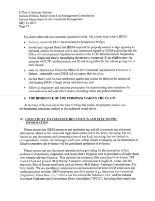 Office ofAttorney General
Indiana Political Subdivision Risk Management Commission
Indiana Department ofEnvironmental Management
May 14,2019
Page 17
My clients also seek non-monetary injunctive relief. My clients seek to have IDEM:
• formally rescind its ELTF Reimbursement Suspension Policy;
• revoke each Agreed Order thatIDEM required the property owners to sign agreeing to
personal liability for releases with a new instrumentsigned byIDEM explaining thatthe
Office ofEnvironmental Adjudication declared the ELTF Reimbursement Suspension
Policy illegal and clearly recognizing the property owners as(1)an eligible party for
purposes ofELTF reimbursement,and(2)not being liable for the release giving rise to
their claims;
• state its intentions to follow the Office ofEnvironmental Adjudication's decision in
Daleenl,especially since IDEM did not appeal that decision;
• declare that it will nottake retribution against my clients for their lawful actions of
challenging IDEM's illegal policy and practices;and
• follow all regulatory and statutory procedures for implementing determinations for
reasonableness and cost effectiveness,including notice and public comment.
6. THE RESIDENCE OF THEPERSON(S)MAKING THE CLAIM
At the time ofthe loss and at the time offiling this notice,the property owners and
environmental consultant resided atthe addresses noted above.
IV. IDEM'S DUTY TO PRESERVE DOCUMENTS AND ELECTRONIC
INFORMATION
Please ensure thatIDEM preserves and maintains any and all documents and electronic
information related to the issues and legal claims identified in this letter,including,but not
limited to,any documents and communications ofany kind,including,but not limited to,
correspondence,emails,text messages,and Cisco Jabber instant messaging,as the destruction or
failure to preserve this evidence will be considered spoliation ofevidence.
Please ensure that any document retention policy providing for the destruction ofthis
evidence is immediately suspended,and ensure that a litigation hold is provided to all individuals
who possess relevant evidence. This includes the electronic files associated with former UST
Branch Chiefand present OLQ Deputy Assistant Commissioner Douglas R.Louks,and the
electronic files offormer employees such as former OLQ Deputy Assistant Commissioner,Ms.
Amy Smith. We are specifically interested in communications between IDEM employees and
communications between IDEM employees and third parties(e.g., American Environmental
Corporation,Creek Run,LLC,Terra Vitae Environmental Solutions,LLC,and the Indiana
Petroleum Marketers and Convenience Store Association("IPCA"),including their employees
 