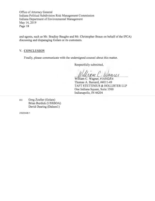 Office ofAttorney General
Indiana Political Subdivision Risk Management Commission
Indiana Department ofEnvironmental Management
May 14,2019
Page 18
and agents,such as Mr.Bradley Baughn and Mr.Christopher Braun on behalfofthe IPCA)
discussing and disparaging Golars or its customers.
V. CONCLUSION
Finally, please communicate with the undersigned counsel about this matter.
Respectfully submitted,
1r"William C. Wagner,#16542 4
Thomas A.Barnard,#4011-49
TAFT STETTINIUS & HOLLISTER LLP
One Indiana Square,Suite 3500
Indianapolis,IN 46204
cc: Greg Zoeller(Golars)
Brian Burdick(USSBOA)
David Dearing(Daleenl)
25025446.1
 