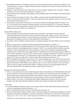 Neurological symptoms of inhalation exposure to benzene include drowsiness, dizziness, headaches, and
unconsciousness in humans.  Ingestion of large amounts of benzene may result in vomiting, dizziness, and
convulsions in humans. (1)
Exposure to liquid and vapor may irritate the skin, eyes, and upper respiratory tract in humans.  Redness
and blisters may result from dermal exposure to benzene. (1,2)
Animal studies show neurologic, immunologic, and hematologic effects from inhalation and oral exposure
to benzene. (1)
Tests involving acute exposure of rats, mice, rabbits, and guinea pigs have demonstrated benzene to
have low acute toxicity from inhalation, moderate acute toxicity from ingestion, and low or moderate acute
toxicity from dermal exposure. (3)
The reference concentration for benzene is 0.03 mg/m3 based on hematological effects in humans. The
RfC is an estimate (with uncertainty spanning perhaps an order of magnitude) of a continuous inhalation
exposure to the human population (including sensitive groups) that is likely to be without appreciable risk
deleterious noncancer effects over a lifetime. (4)
Chronic Effects (Noncancer):
Chronic inhalation of certain levels of benzene causes disorders in the blood in humans. Benzene
specifically affects bone marrow (the tissues that produce blood cells). Aplastic anemia (a risk factor for
acute nonlymphocytic leukemia), excessive bleeding, and damage to the immune system (by changes in
blood levels of antibodies and loss of white blood cells) may develop. (1)
In animals, chronic inhalation and oral exposure to benzene produces the same effects as seen in humans.
(1)
Benzene causes both structural and numerical chromosomal aberrations in humans. (1)
EPA has established an oral Reference Dose (RfD) for benzene of 0.004 milligrams per kilogram per day
(mg/kg/d) based on hematological effects in humans. The RfD is an estimate (with uncertainty spanning
perhaps an order of magnitude) of a daily oral exposure to the human population (including sensitive
subgroups) that is likely to be without appreciable risk of deleterious noncancer effects during a lifetime. It
is not a direct estimator of risk, but rather a reference point to gauge the potential for effects. At exposures
increasingly greater than the RfD, the potential for adverse health effects increases. Lifetime exposure
above the RfD does not imply that an adverse health effect would necessarily occur. (4)
EPA has established a Reference Concentration (RfC) of 0.03 milligrams per cubic meter (0.03 mg/m3) for
benzene based on hematological effects in humans. The RfC is an inhalation exposure concentration at or
below which adverse health effects are not likely to occur. It is not a direct estimator of risk, but rather a
reference point to gauge the potential for effects. At lifetime exposures increasingly greater than the
reference exposure level, the potential for adverse health effects increases. (4)
Reproductive/Developmental Effects:
There is some evidence from human epidemiological studies of reproductive and developmental toxicity of
benzene, however the data do not provide conclusive evidence of a link between exposure and effect. (4)
Animal studies have provided limited evidence that exposure to benzene may affect reproductive organs,
however these effects were only observed at exposure levels over the maximum tolerated dose. (4)
Adverse effects on the fetus, including low birth weight, delayed bone formation, and bone marrow
damage, have been observed where pregnant animals were exposed to benzene by inhalation.(4)
Cancer Risk:
Increased incidence of leukemia (cancer of the tissues that form white blood cells) has been observed in
humans occupationally exposed to benzene. (1,4)
EPA has classified benzene as a Group A, known human carcinogen. (4)
EPA uses mathematical models, based on human and animal studies,to estimate the probability of a person
developing cancer from breathing air containing a specified concentration of a chemical. EPA calculated a
range of 2.2 x 10
-6
 to 7.8 x 10
-6
 as the increase in the lifetime risk of an individual who is continuously
exposed to 1 µg/m3 of benzene in the air over their lifetime.
 