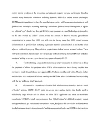 4
protect people working at the properties and adjacent property owners and tenants. Gasoline
contains many hazardous substances including benzene, which is a known human carcinogen.
IDEM has strict regulations in place for remediating properties with benzene contamination in soil,
groundwater, and vapor, including imposing a residential groundwater screening limit of 5 parts
per billion (“ppb”). Louks has directed IDEM project managers to issue No Further Action orders
on 30 sites owned by Golars’ clients where the amount of known benzene groundwater
contamination is greater than 1,000 ppb, with one site having more than 9,000 ppb of benzene
contamination in groundwater, including significant benzene contamination at the border of an
adjacent residential property. Many of these properties are in low income areas of Indiana. These
improper No Further Action orders have effectively and substantially eliminated Golars and class
members’ ability to recover corrective action expenses from the ELTF.
9. The fourth thing Louks did to maliciously target Golars and its clients was to delay
the payment of claims for projects where IDEM claim reviewers have already decided that
payment is owed. Under Indiana law, approved ELTF claims must be paid within 45 days. Golars
and its clients have more than 30 claims totaling over $800,000 where IDEM has refused to comply
with the law and issue timely payment.
10. Golars and its clients have exhausted their administrative remedies. And as a result
of Louks’ actions, IDEM’s ELTF claim reviewers have applied tactics that Louks used to
maliciously target Golars and its clients to other ELTF applicants and their environmental
consultants. USSBOA, which represents more than 900 of Indiana’s 1,400 independently owned
and operated retail gas stations and convenience stores, has joined this lawsuit for itself and others
similarly situated, to seek injunctive relief and damages against Louks and IDEM for their actions.
 