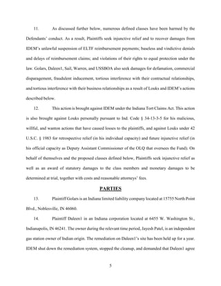 5
11. As discussed further below, numerous defined classes have been harmed by the
Defendants’ conduct. As a result, Plaintiffs seek injunctive relief and to recover damages from
IDEM’s unlawful suspension of ELTF reimbursement payments; baseless and vindictive denials
and delays of reimbursement claims; and violations of their rights to equal protection under the
law. Golars, Daleen1, Sail, Warren, and USSBOA also seek damages for defamation, commercial
disparagement, fraudulent inducement, tortious interference with their contractual relationships,
and tortious interference with their business relationships as a result of Louks and IDEM’s actions
described below.
12. This action is brought against IDEM under the Indiana Tort Claims Act. This action
is also brought against Louks personally pursuant to Ind. Code § 34-13-3-5 for his malicious,
willful, and wanton actions that have caused losses to the plaintiffs, and against Louks under 42
U.S.C. § 1983 for retrospective relief (in his individual capacity) and future injunctive relief (in
his official capacity as Deputy Assistant Commissioner of the OLQ that oversees the Fund). On
behalf of themselves and the proposed classes defined below, Plaintiffs seek injunctive relief as
well as an award of statutory damages to the class members and monetary damages to be
determined at trial, together with costs and reasonable attorneys’ fees.
PARTIES
13. Plaintiff Golars is an Indiana limited liability company located at 15755 North Point
Blvd., Noblesville, IN 46060.
14. Plaintiff Daleen1 in an Indiana corporation located at 6455 W. Washington St.,
Indianapolis, IN 46241. The owner during the relevant time period, Jayesh Patel, is an independent
gas station owner of Indian origin. The remediation on Daleen1’s site has been held up for a year.
IDEM shut down the remediation system, stopped the cleanup, and demanded that Daleen1 agree
 
