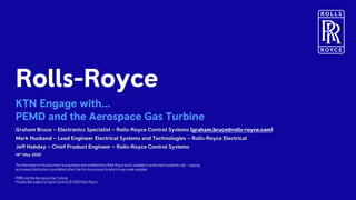Private | © 2018 Rolls-Royce
Rolls-Roycecontent only
Not subject to Export Control
Rolls-Royce
KTN Engage with…
PEMD and the Aerospace Gas Turbine
The informationin this document is proprietary and confidential to Rolls-Royceand is available to authorised recipients only – copying
and onward distribution is prohibited other than for the purpose for which it was made available.
PEMD and the Aerospace Gas Turbine
Private | Not subject to Export Control| © 2020 Rolls-Royce
Graham Bruce – Electronics Specialist – Rolls-Royce Control Systems (graham.bruce@rolls-royce.com)
Mark Husband – Lead Engineer Electrical Systems and Technologies – Rolls-Royce Electrical
Jeff Hobday – Chief Product Engineer – Rolls-Royce Control Systems
14th May 2020
 