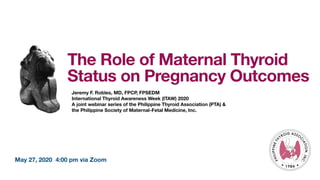 May 27, 2020 4:00 pm via Zoom
The Role of Maternal Thyroid
Status on Pregnancy Outcomes
Jeremy F. Robles, MD, FPCP, FPSEDM
International Thyroid Awareness Week (ITAW) 2020
A joint webinar series of the Philippine Thyroid Association (PTA) &
the Philippine Society of Maternal-Fetal Medicine, Inc.
 