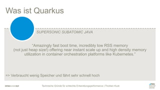 Technische Gründe für schlechte Entwicklungsperformance | Thorben Kuck
“Amazingly fast boot time, incredibly low RSS memory
(not just heap size!) offering near instant scale up and high density memory
utilization in container orchestration platforms like Kubernetes.”
=> Verbraucht wenig Speicher und fährt sehr schnell hoch
Was ist Quarkus
SUPERSONIC SUBATOMIC JAVA
 