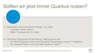Technische Gründe für schlechte Entwicklungsperformance | Thorben Kuck
Sollten wir jetzt immer Quarkus nutzen?
● Besonders bei Framework Design: Ja, bitte!
○ Leichter Fehler sehen
○ Mehr Transparenz im Code
● Standard Enterprise Entwicklung? Hängt davon ab
○ Ihr könnt Quarkus oder eine ähnliche Technologie nutzen? Vielleicht..
○ Ihr müsstet Raum und Zeit dafür ändern? Nein!
 