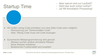 Technische Gründe für schlechte Entwicklungsperformance | Thorben Kuck
Startup Time
● Wir wollen wenig Code schreiben (nur eine Zeile Code wenn möglich)
○ Reduzierung von “Zeremoniellen Code”
○ Aber: Wenig Code muss viel Code erzeugen
● Dynamische Metaprogrammierung wird genutzt
○ Klassen suchen andere annotierte Klassen
○ Neue Klassen entstehen
○ Bestehende Funktionalität wird erweitert
- Aber warum erst zur Laufzeit?
- Geht das auch schon vorher?
- Ja! Mit Annotation Processing!
 
