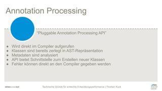 Technische Gründe für schlechte Entwicklungsperformance | Thorben Kuck
Annotation Processing
● Wird direkt im Compiler aufgerufen
● Klassen sind bereits zerlegt in AST-Repräsentation
● Metadaten sind analysiert
● API bietet Schnittstelle zum Erstellen neuer Klassen
● Fehler können direkt an den Compiler gegeben werden
“Pluggable Annotation Processing API”
 