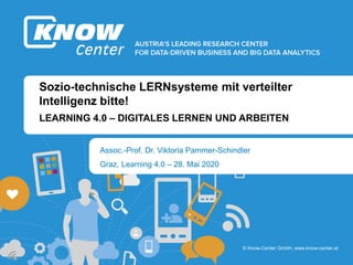b
b
© Know-Center GmbH, www.know-center.at
Sozio-technische LERNsysteme mit verteilter
Intelligenz bitte!
Assoc.-Prof. Dr. Viktoria Pammer-Schindler
LEARNING 4.0 – DIGITALES LERNEN UND ARBEITEN
Graz, Learning 4.0 – 28. Mai 2020
 
