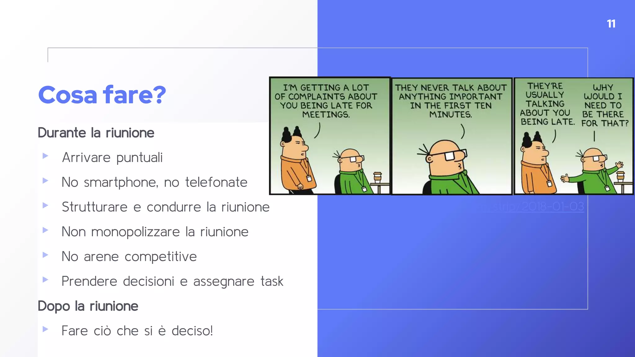 Cosa fare?
Durante la riunione
▸ Arrivare puntuali
▸ No smartphone, no telefonate
▸ Strutturare e condurre la riunione
▸ Non monopolizzare la riunione
▸ No arene competitive
▸ Prendere decisioni e assegnare task
Dopo la riunione
▸ Fare ciò che si è deciso!
11
https://dilbert.com/strip/2018-01-03
 
