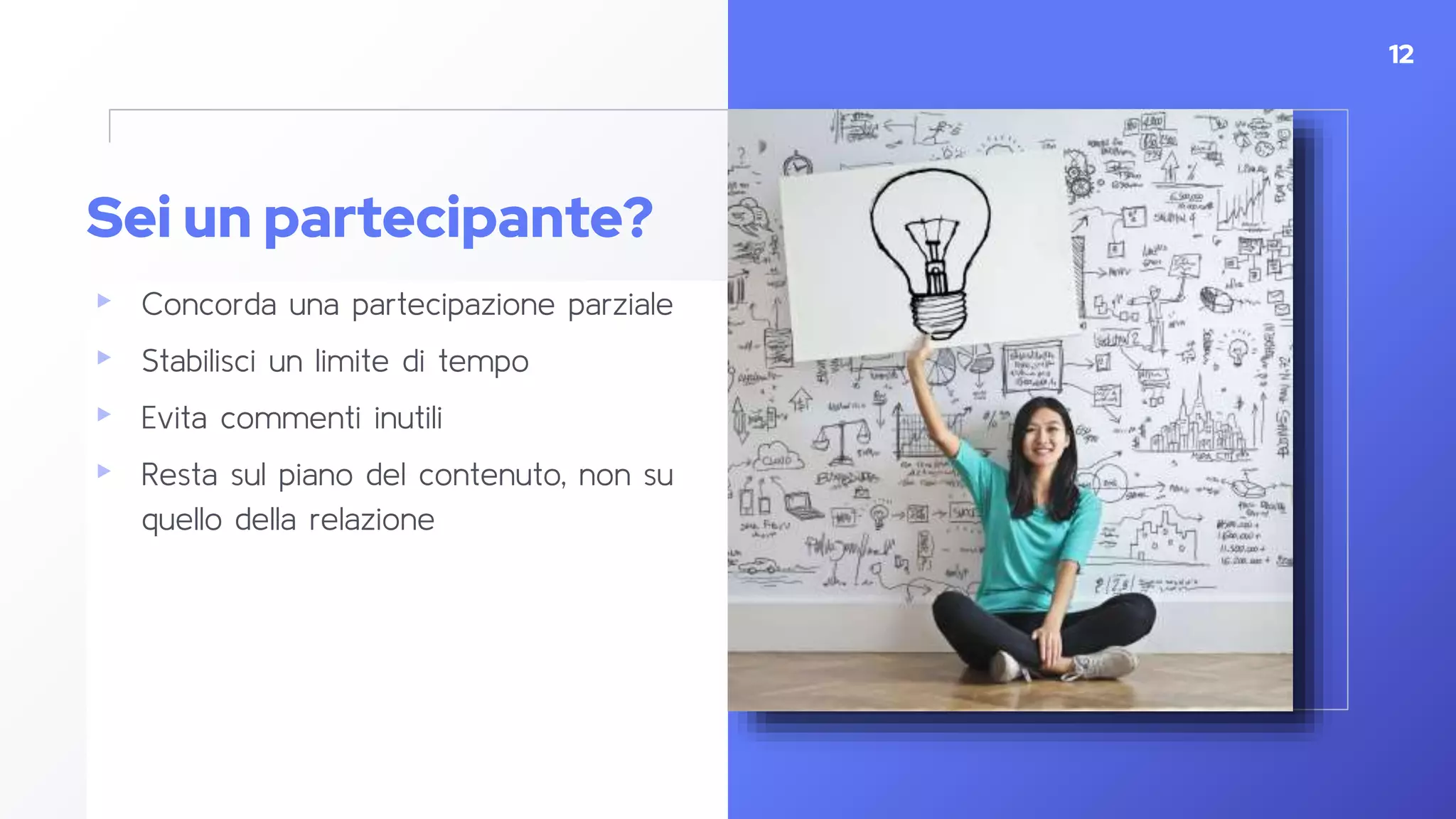 Sei un partecipante?
▸ Concorda una partecipazione parziale
▸ Stabilisci un limite di tempo
▸ Evita commenti inutili
▸ Resta sul piano del contenuto, non su
quello della relazione
12
 