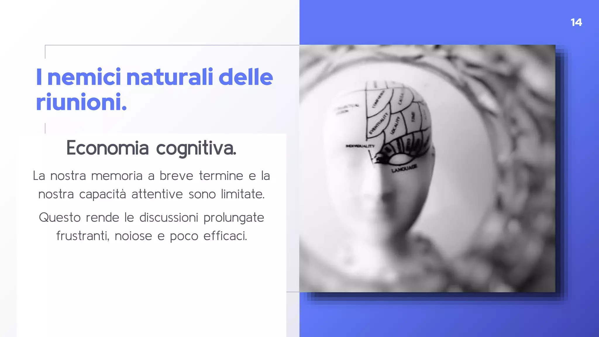 I nemici naturali delle
riunioni.
Economia cognitiva.
La nostra memoria a breve termine e la
nostra capacità attentive sono limitate.
Questo rende le discussioni prolungate
frustranti, noiose e poco efficaci.
14
 
