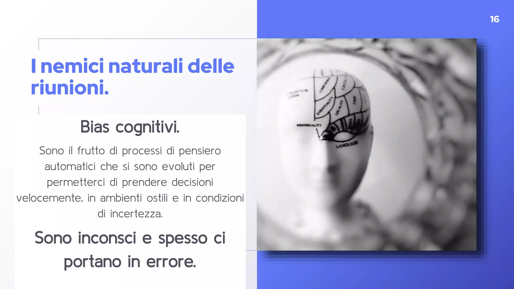 I nemici naturali delle
riunioni.
Bias cognitivi.
Sono il frutto di processi di pensiero
automatici che si sono evoluti per
permetterci di prendere decisioni
velocemente, in ambienti ostili e in condizioni
di incertezza.
Sono inconsci e spesso ci
portano in errore.
16
 