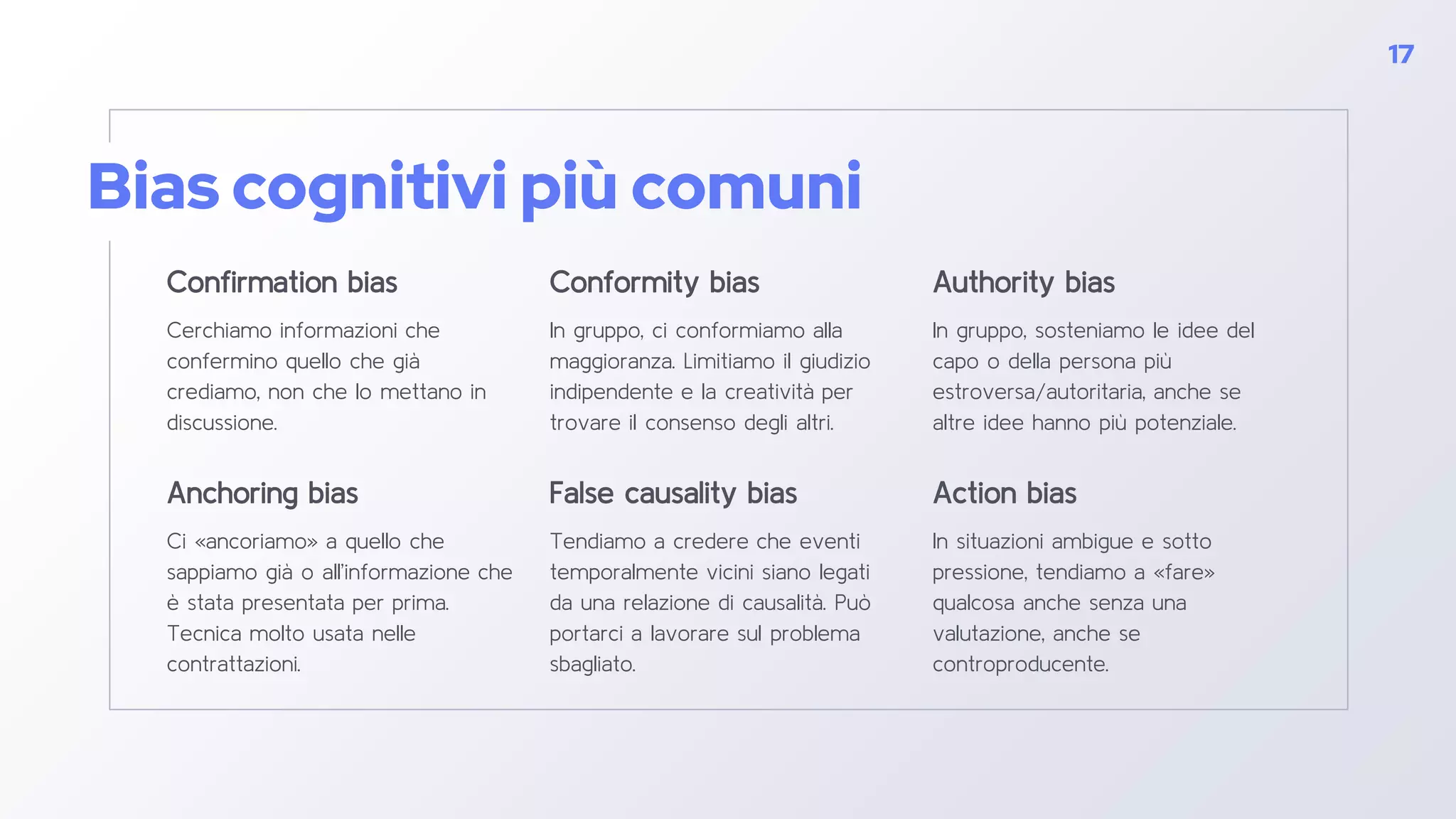 Bias cognitivi più comuni
Confirmation bias
Cerchiamo informazioni che
confermino quello che già
crediamo, non che lo mettano in
discussione.
Conformity bias
In gruppo, ci conformiamo alla
maggioranza. Limitiamo il giudizio
indipendente e la creatività per
trovare il consenso degli altri.
Authority bias
In gruppo, sosteniamo le idee del
capo o della persona più
estroversa/autoritaria, anche se
altre idee hanno più potenziale.
17
Anchoring bias
Ci «ancoriamo» a quello che
sappiamo già o all’informazione che
è stata presentata per prima.
Tecnica molto usata nelle
contrattazioni.
False causality bias
Tendiamo a credere che eventi
temporalmente vicini siano legati
da una relazione di causalità. Può
portarci a lavorare sul problema
sbagliato.
Action bias
In situazioni ambigue e sotto
pressione, tendiamo a «fare»
qualcosa anche senza una
valutazione, anche se
controproducente.
 