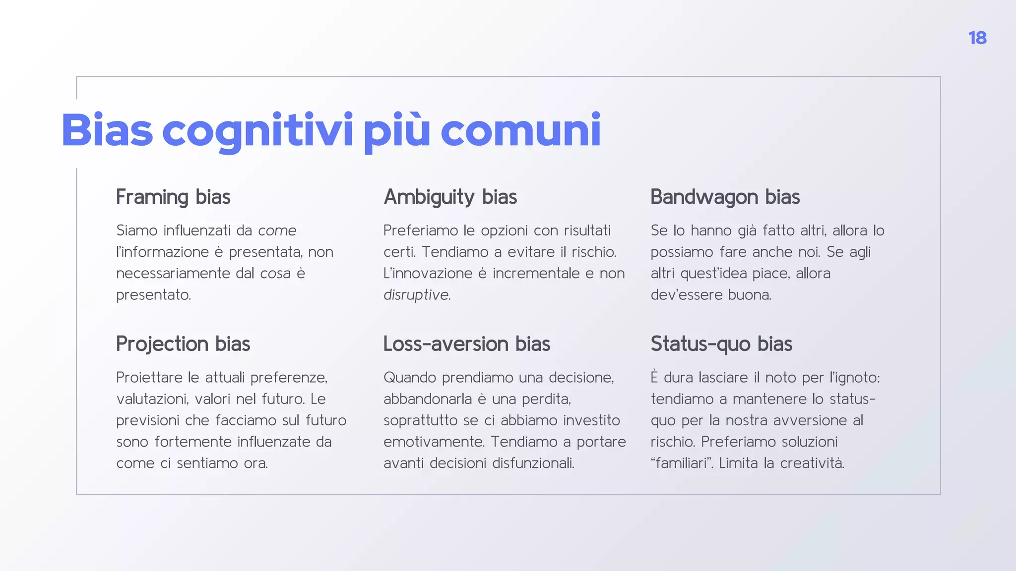 Bias cognitivi più comuni
Framing bias
Siamo influenzati da come
l’informazione è presentata, non
necessariamente dal cosa è
presentato.
Ambiguity bias
Preferiamo le opzioni con risultati
certi. Tendiamo a evitare il rischio.
L’innovazione è incrementale e non
disruptive.
Bandwagon bias
Se lo hanno già fatto altri, allora lo
possiamo fare anche noi. Se agli
altri quest’idea piace, allora
dev’essere buona.
18
Projection bias
Proiettare le attuali preferenze,
valutazioni, valori nel futuro. Le
previsioni che facciamo sul futuro
sono fortemente influenzate da
come ci sentiamo ora.
Loss-aversion bias
Quando prendiamo una decisione,
abbandonarla è una perdita,
soprattutto se ci abbiamo investito
emotivamente. Tendiamo a portare
avanti decisioni disfunzionali.
Status-quo bias
È dura lasciare il noto per l’ignoto:
tendiamo a mantenere lo status-
quo per la nostra avversione al
rischio. Preferiamo soluzioni
“familiari”. Limita la creatività.
 