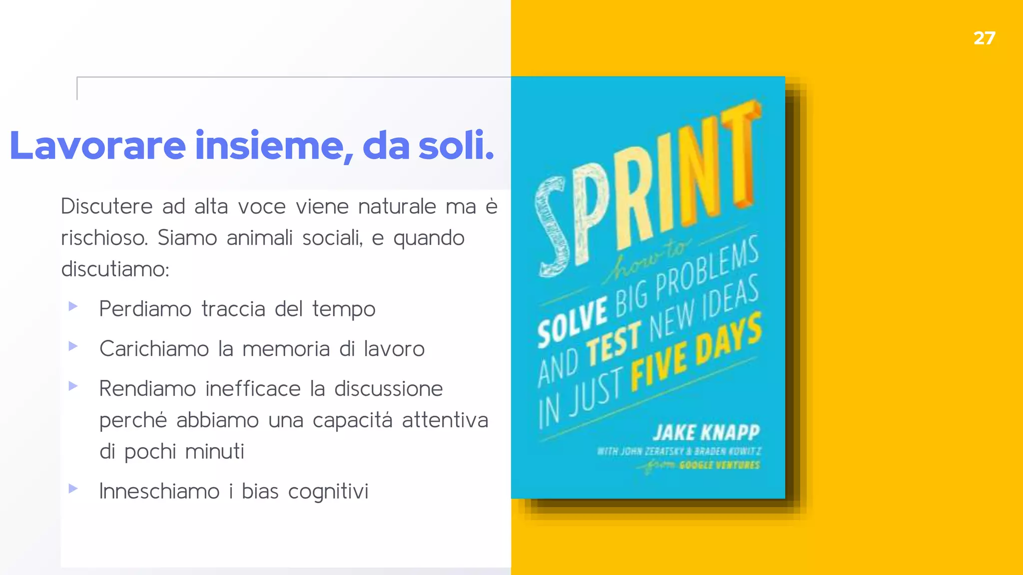 Lavorare insieme, da soli.
Discutere ad alta voce viene naturale ma è
rischioso. Siamo animali sociali, e quando
discutiamo:
▸ Perdiamo traccia del tempo
▸ Carichiamo la memoria di lavoro
▸ Rendiamo inefficace la discussione
perché abbiamo una capacitá attentiva
di pochi minuti
▸ Inneschiamo i bias cognitivi
27
 